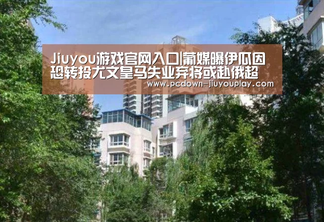 Jiuyou游戏官网入口|葡媒曝伊瓜因恐转投尤文皇马失业弃将或赴俄超(图1) Jiuyou游戏官网入口